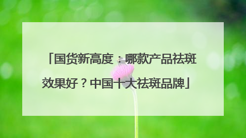 国货新高度：哪款产品祛斑效果好？中国十大祛斑品牌