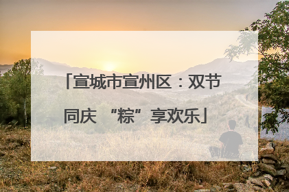 宣城市宣州区：双节同庆 “粽”享欢乐