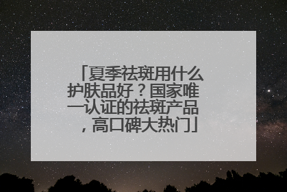 夏季祛斑用什么护肤品好？国家唯一认证的祛斑产品，高口碑大热门