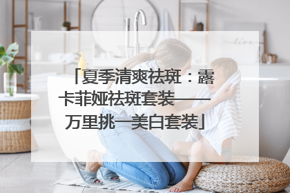 夏季清爽祛斑：露卡菲娅祛斑套装——万里挑一美白套装