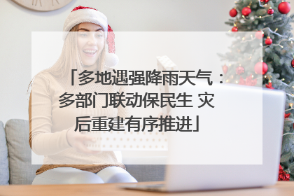 多地遇强降雨天气：多部门联动保民生 灾后重建有序推进