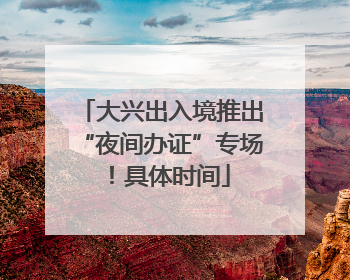 大兴出入境推出“夜间办证”专场！具体时间