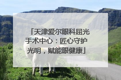 天津爱尔眼科屈光手术中心：匠心守护光明，赋能眼健康