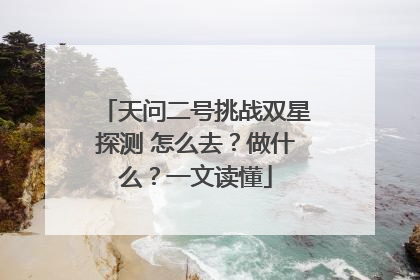 天问二号挑战双星探测 怎么去？做什么？一文读懂