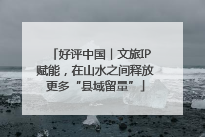 好评中国丨文旅IP赋能，在山水之间释放更多“县域留量”