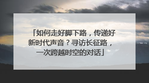 如何走好脚下路，传递好新时代声音？寻访长征路，一次跨越时空的对话