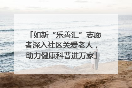如新“乐善汇”志愿者深入社区关爱老人，助力健康科普进万家
