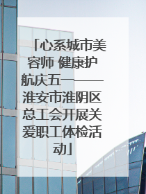 心系城市美容师 健康护航庆五一——淮安市淮阴区总工会开展关爱职工体检活动