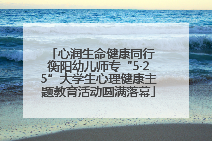 心润生命健康同行 衡阳幼儿师专“5·25”大学生心理健康主题教育活动圆满落幕