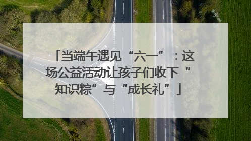 当端午遇见“六一”：这场公益活动让孩子们收下“知识粽”与“成长礼”