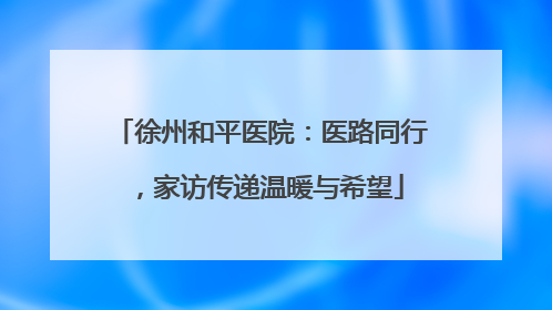 徐州和平医院：医路同行，家访传递温暖与希望