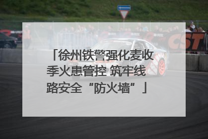 徐州铁警强化麦收季火患管控 筑牢线路安全“防火墙”