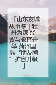 山东友城故事多｜牡丹为媒 经贸与教育并举 菏泽国际“朋友圈”扩容升级