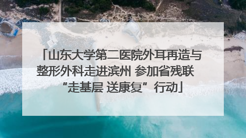 山东大学第二医院外耳再造与整形外科走进滨州 参加省残联“走基层 送康复”行动