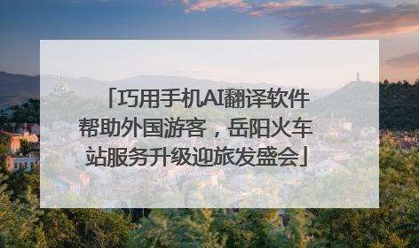 巧用手机AI翻译软件帮助外国游客，岳阳火车站服务升级迎旅发盛会