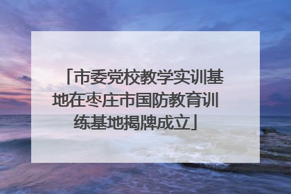 市委党校教学实训基地在枣庄市国防教育训练基地揭牌成立