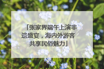 张家界端午上演非遗盛宴，海内外游客共享民俗魅力