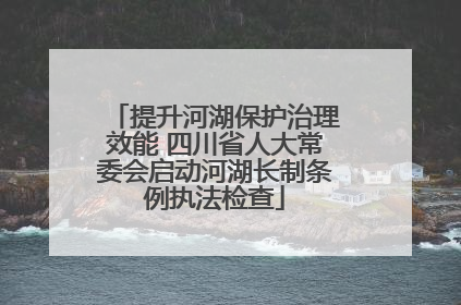提升河湖保护治理效能 四川省人大常委会启动河湖长制条例执法检查