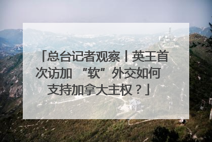 总台记者观察丨英王首次访加 “软”外交如何支持加拿大主权？