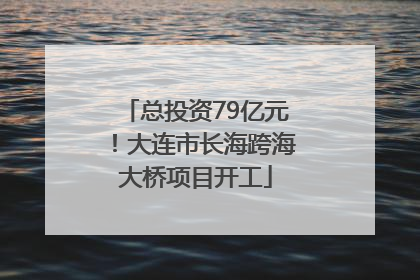 总投资79亿元！大连市长海跨海大桥项目开工