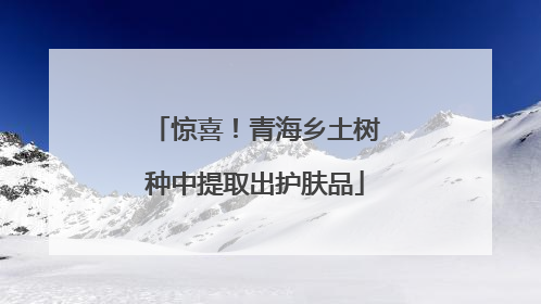 惊喜！青海乡土树种中提取出护肤品