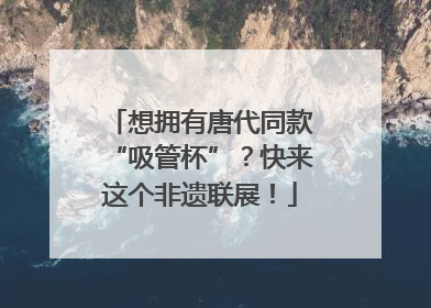 想拥有唐代同款“吸管杯”？快来这个非遗联展！