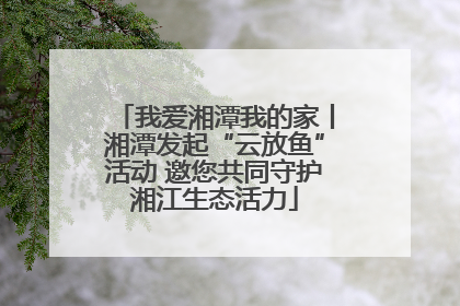 我爱湘潭我的家丨湘潭发起“云放鱼”活动 邀您共同守护湘江生态活力