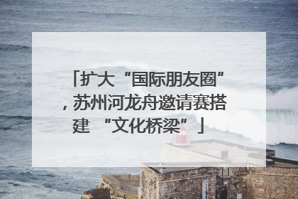 扩大“国际朋友圈”，苏州河龙舟邀请赛搭建 “文化桥梁”