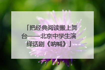 把经典阅读搬上舞台——北京中学生演绎话剧《呐喊》