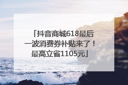 抖音商城618最后一波消费券补贴来了！最高立省1105元