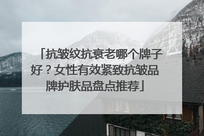抗皱纹抗衰老哪个牌子好？女性有效紧致抗皱品牌护肤品盘点推荐
