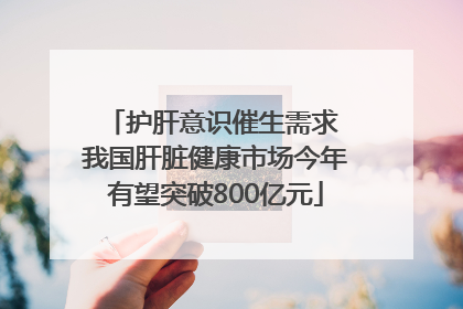 护肝意识催生需求 我国肝脏健康市场今年有望突破800亿元