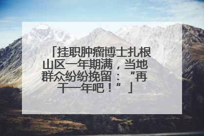挂职肿瘤博士扎根山区一年期满，当地群众纷纷挽留：“再干一年吧！”