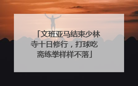 文班亚马结束少林寺十日修行，打球吃斋练拳样样不落