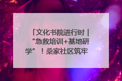 文化书院进行时｜“急救培训+基地研学”！桑家社区筑牢居民健康防线