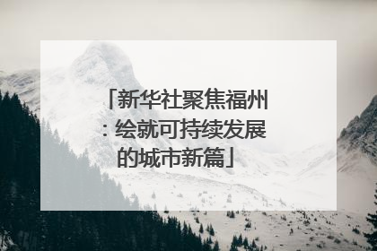 新华社聚焦福州：绘就可持续发展的城市新篇