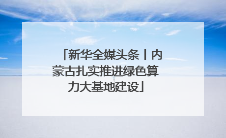 新华全媒头条丨内蒙古扎实推进绿色算力大基地建设