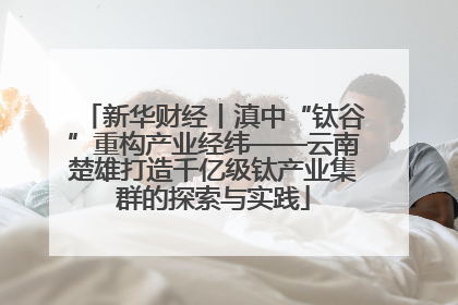 新华财经丨滇中“钛谷”重构产业经纬——云南楚雄打造千亿级钛产业集群的探索与实践