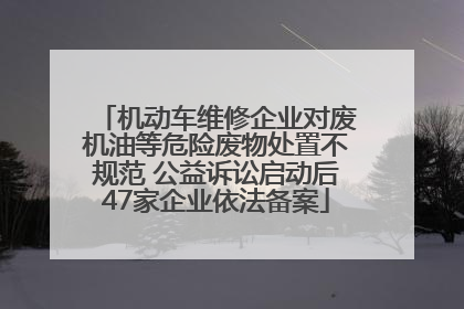 机动车维修企业对废机油等危险废物处置不规范 公益诉讼启动后47家企业依法备案