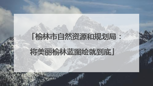 榆林市自然资源和规划局：将美丽榆林蓝图绘就到底