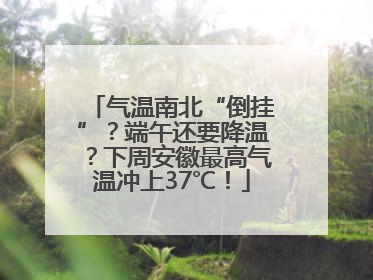 气温南北“倒挂”？端午还要降温？下周安徽最高气温冲上37℃！
