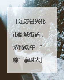 江苏省兴化市临城街道：浓情端午 “粽”享时光