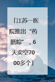 江苏一医院推出“药膳粽”，6天卖空7000多个