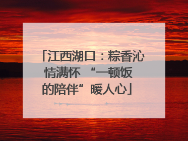 江西湖口：粽香沁 情满怀 “一顿饭的陪伴”暖人心