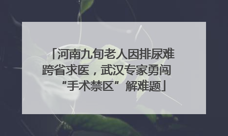 河南九旬老人因排尿难跨省求医，武汉专家勇闯“手术禁区”解难题