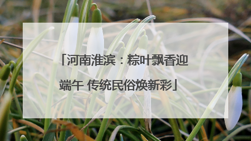 河南淮滨：粽叶飘香迎端午 传统民俗焕新彩
