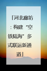 河北廊坊：构建“空铁陆海”多式联运新通道