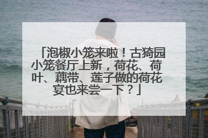 泡椒小笼来啦！古猗园小笼餐厅上新，荷花、荷叶、藕带、莲子做的荷花宴也来尝一下？