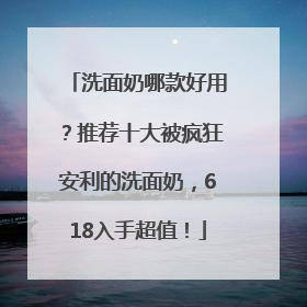 洗面奶哪款好用？推荐十大被疯狂安利的洗面奶，618入手超值！