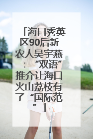 海口秀英区90后新农人吴宇燕：“双语”推介让海口火山荔枝有了“国际范”
